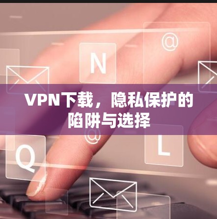 VPN下载，隐私保护的陷阱与选择