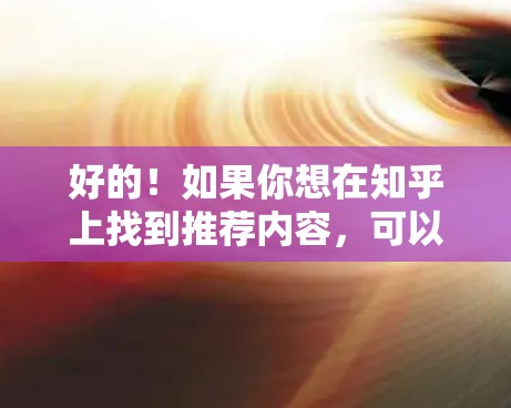 好的！如果你想在知乎上找到推荐内容，可以按照以下步骤操作
